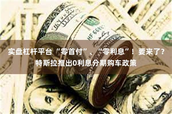 实盘杠杆平台 “零首付”、“零利息”！要来了？特斯拉推出0利息分期购车政策