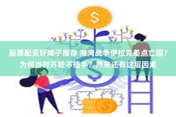 股票配资好牌子推荐 海湾战争伊拉克差点亡国？为何当时苏联不插手？原来还有这层因素