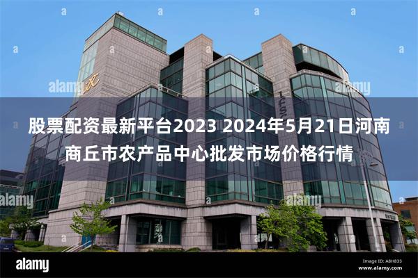 股票配资最新平台2023 2024年5月21日河南商丘市农产品中心批发市场价格行情