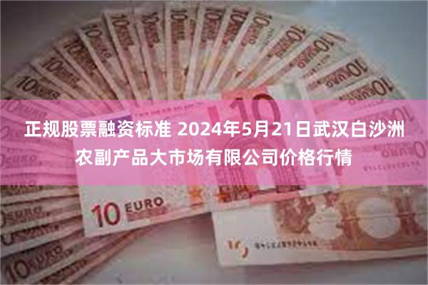 正规股票融资标准 2024年5月21日武汉白沙洲农副产品大市场有限公司价格行情