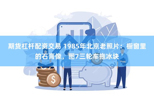 期货杠杆配资交易 1985年北京老照片:橱窗里的石膏像,图7三轮车拖冰块