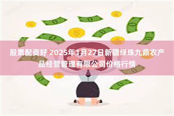 股票配资好 2025年1月27日新疆绿珠九鼎农产品经营管理有限公司价格行情