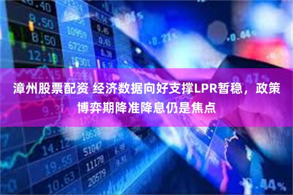 漳州股票配资 经济数据向好支撑LPR暂稳，政策博弈期降准降息仍是焦点