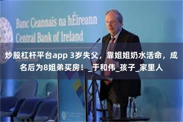 炒股杠杆平台app 3岁失父，靠姐姐奶水活命，成名后为8姐弟买房！_于和伟_孩子_家里人