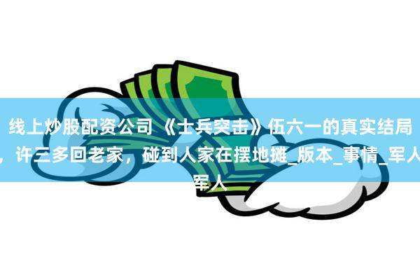 线上炒股配资公司 《士兵突击》伍六一的真实结局，许三多回老家，碰到人家在摆地摊_版本_事情_军人