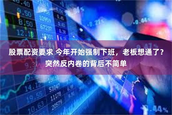 股票配资要求 今年开始强制下班，老板想通了？突然反内卷的背后不简单