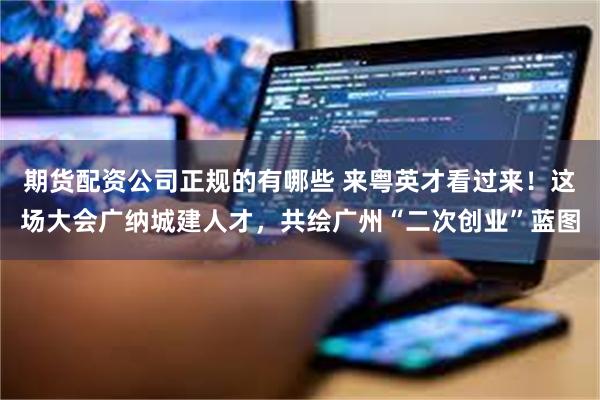 期货配资公司正规的有哪些 来粤英才看过来！这场大会广纳城建人才，共绘广州“二次创业”蓝图