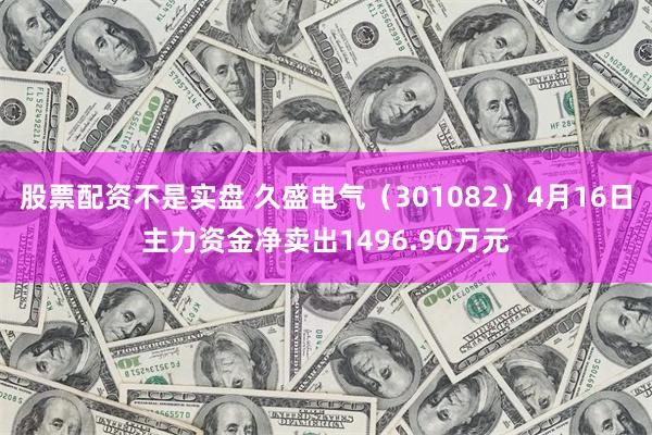 股票配资不是实盘 久盛电气（301082）4月16日主力资金净卖出1496.90万元