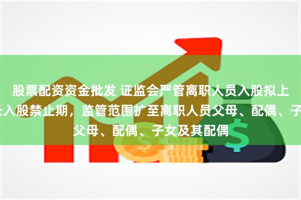 股票配资资金批发 证监会严管离职人员入股拟上市公司 拉长入股禁止期，监管范围扩至离职人员父母、配偶、子女及其配偶