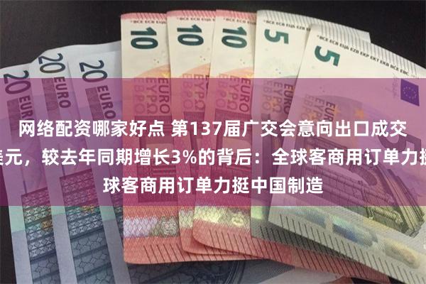 网络配资哪家好点 第137届广交会意向出口成交254.4亿美元，较去年同期增长3%的背后：全球客商用订单力挺中国制造