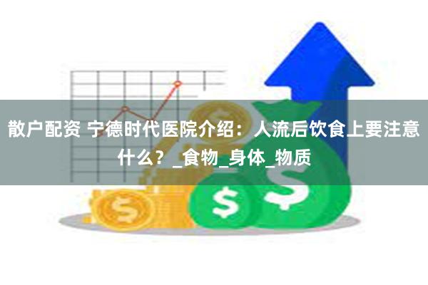 散户配资 宁德时代医院介绍：人流后饮食上要注意什么？_食物_身体_物质