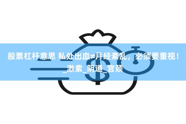 股票杠杆意思 私处出血≠月经紊乱，必须要重视！_激素_阴道_宫颈