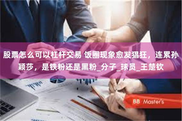 股票怎么可以杠杆交易 饭圈现象愈发猖狂，连累孙颖莎，是铁粉还是黑粉_分子_球员_王楚钦