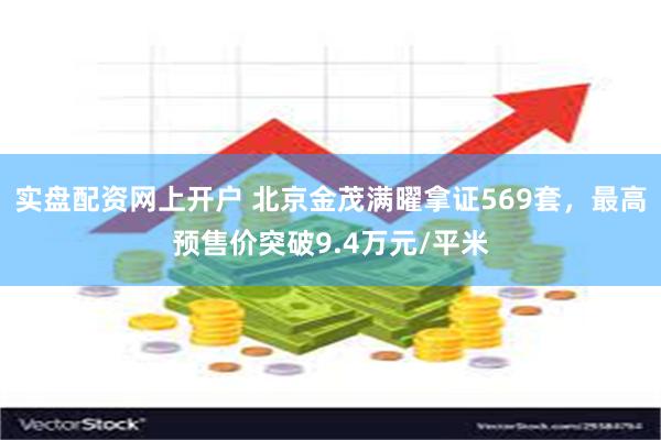 实盘配资网上开户 北京金茂满曜拿证569套，最高预售价突破9.4万元/平米