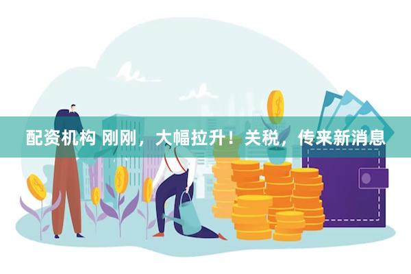 配资机构 刚刚，大幅拉升！关税，传来新消息