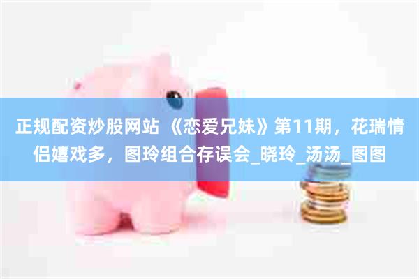 正规配资炒股网站 《恋爱兄妹》第11期，花瑞情侣嬉戏多，图玲组合存误会_晓玲_汤汤_图图