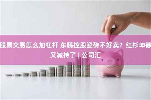 股票交易怎么加杠杆 东鹏控股瓷砖不好卖？红杉坤德又减持了 | 公司汇