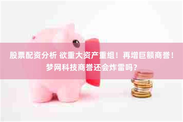 股票配资分析 欲重大资产重组！再增巨额商誉！梦网科技商誉还会炸雷吗？