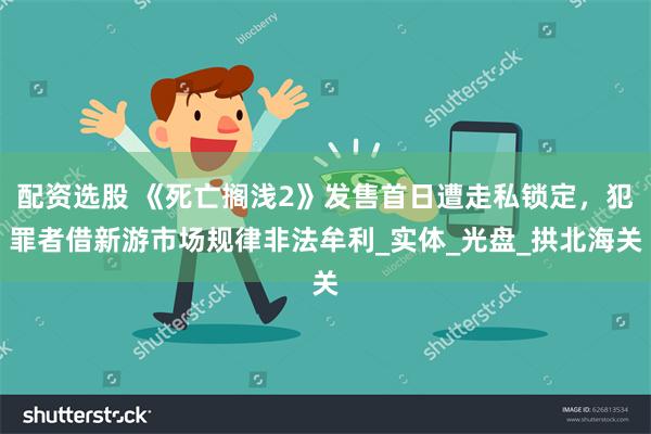 配资选股 《死亡搁浅2》发售首日遭走私锁定，犯罪者借新游市场规律非法牟利_实体_光盘_拱北海关