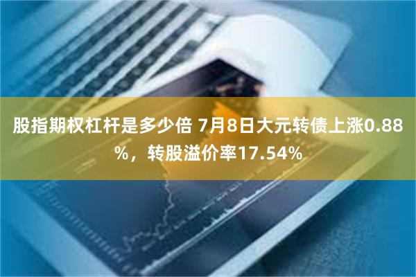 股指期权杠杆是多少倍 7月8日大元转债上涨0.88%，转股溢价率17.54%