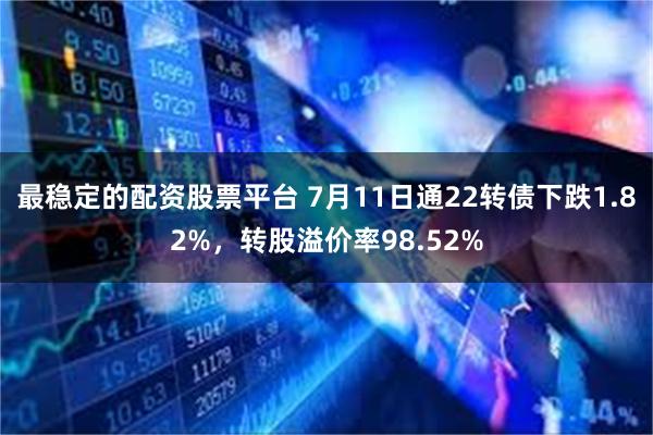 最稳定的配资股票平台 7月11日通22转债下跌1.82%，转股溢价率98.52%