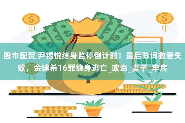 股市配资 尹锡悦终身监停倒计时！最后陈词救妻失败，金建希16罪缠身逃亡_政治_妻子_牢房