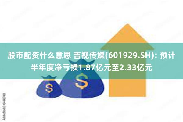 股市配资什么意思 吉视传媒(601929.SH): 预计半年度净亏损1.87亿元至2.33亿元