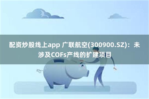 配资炒股线上app 广联航空(300900.SZ)：未涉及COFs产线的扩建项目