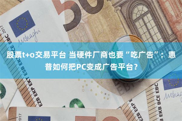 股票t+o交易平台 当硬件厂商也要“吃广告”：惠普如何把PC变成广告平台？