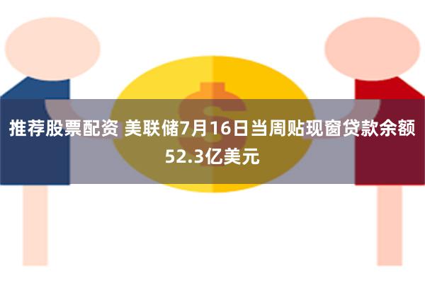 推荐股票配资 美联储7月16日当周贴现窗贷款余额52.3亿美元