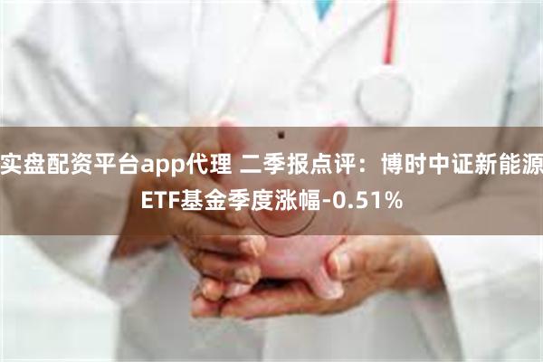 实盘配资平台app代理 二季报点评：博时中证新能源ETF基金季度涨幅-0.51%