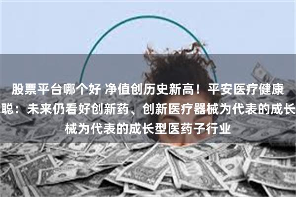 股票平台哪个好 净值创历史新高！平安医疗健康基金经理周思聪：未来仍看好创新药、创新医疗器械为代表的成长型医药子行业