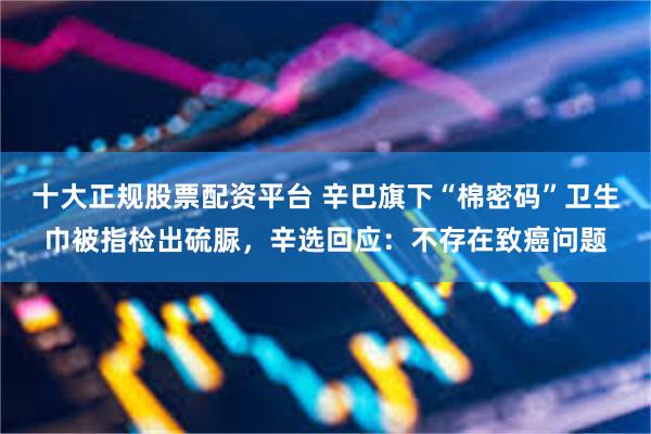 十大正规股票配资平台 辛巴旗下“棉密码”卫生巾被指检出硫脲，辛选回应：不存在致癌问题