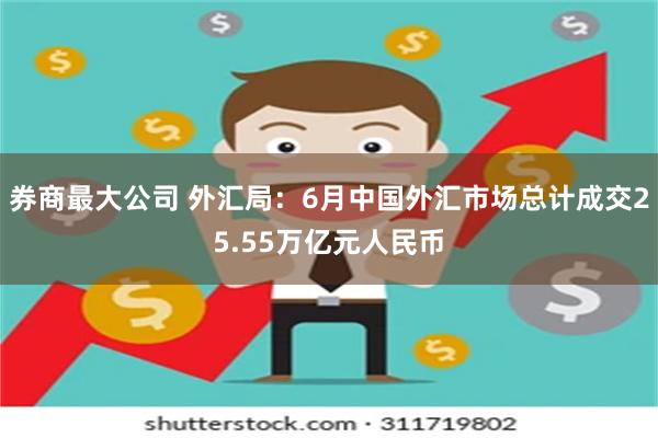 券商最大公司 外汇局：6月中国外汇市场总计成交25.55万亿元人民币