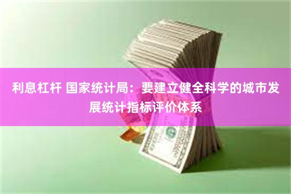 利息杠杆 国家统计局：要建立健全科学的城市发展统计指标评价体系