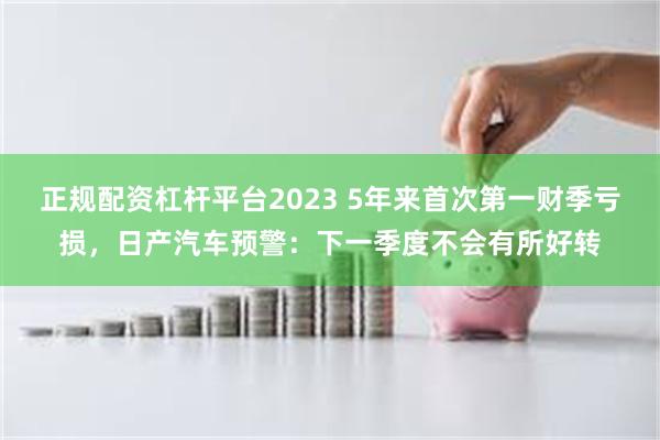 正规配资杠杆平台2023 5年来首次第一财季亏损，日产汽车预警：下一季度不会有所好转