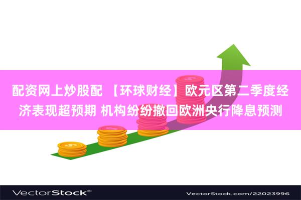 配资网上炒股配 【环球财经】欧元区第二季度经济表现超预期 机构纷纷撤回欧洲央行降息预测