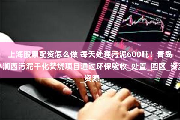 上海股票配资怎么做 每天处理污泥600吨！青岛小涧西污泥干化焚烧项目通过环保验收_处置_园区_资源