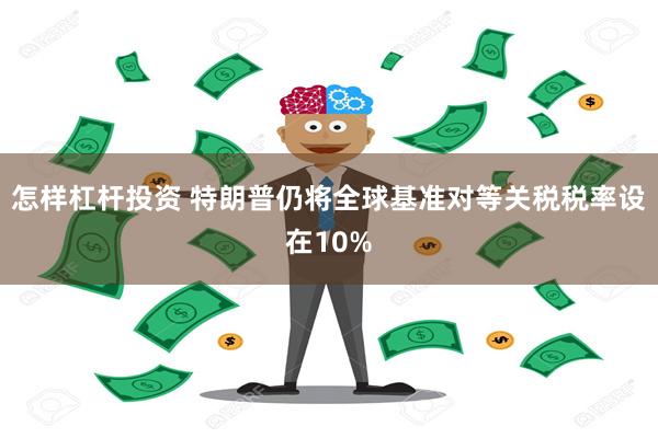 怎样杠杆投资 特朗普仍将全球基准对等关税税率设在10%
