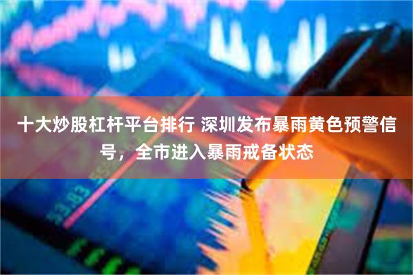 十大炒股杠杆平台排行 深圳发布暴雨黄色预警信号，全市进入暴雨戒备状态