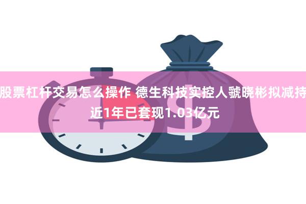 股票杠杆交易怎么操作 德生科技实控人虢晓彬拟减持 近1年已套现1.03亿元