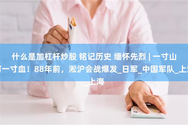 什么是加杠杆炒股 铭记历史 缅怀先烈 | 一寸山河一寸血！88年前，淞沪会战爆发_日军_中国军队_上海