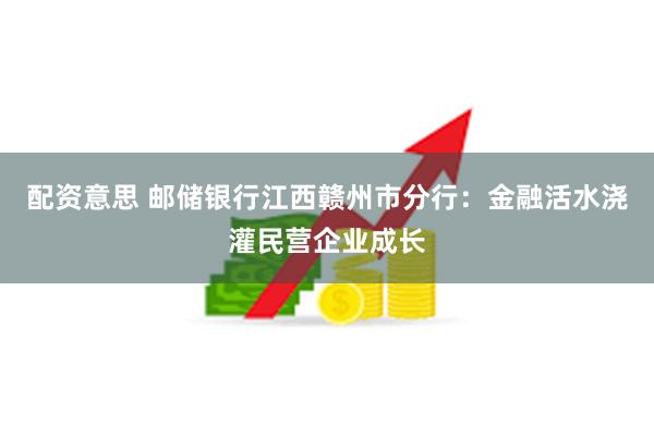 配资意思 邮储银行江西赣州市分行：金融活水浇灌民营企业成长
