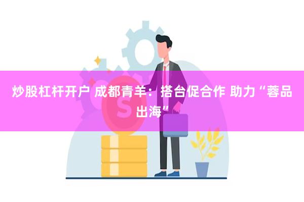 炒股杠杆开户 成都青羊：搭台促合作 助力“蓉品出海”
