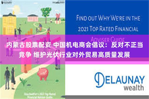 内蒙古股票配资 中国机电商会倡议：反对不正当竞争 维护光伏行业对外贸易高质量发展