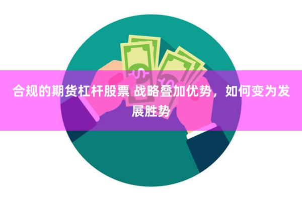 合规的期货杠杆股票 战略叠加优势，如何变为发展胜势