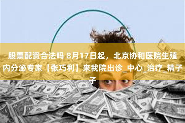 股票配资合法吗 8月17日起，北京协和医院生殖内分泌专家【张巧利】来我院出诊_中心_治疗_精子