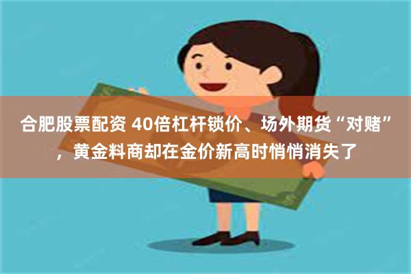合肥股票配资 40倍杠杆锁价、场外期货“对赌”，黄金料商却在金价新高时悄悄消失了