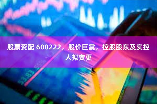 股票资配 600222，股价巨震，控股股东及实控人拟变更