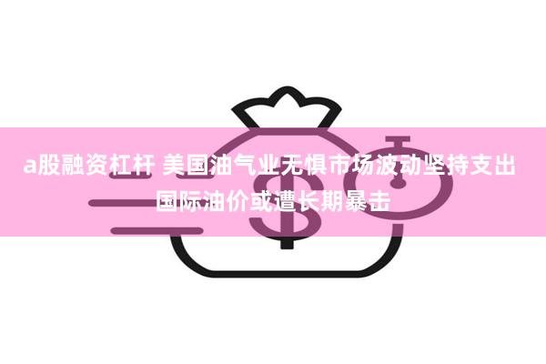 a股融资杠杆 美国油气业无惧市场波动坚持支出 国际油价或遭长期暴击